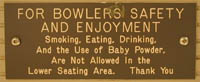 FOR BOWLERS SAFETY AND ENJOYMENT: Smoking, Eating, Drinking, And the Use of Baby Powder, Are Not Allowed In the Lower Seating Area. Thank You